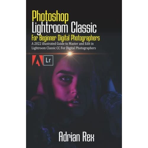 Photoshop Lightroom Classic For Beginner Digital Photographers: A 2022 Illustrated Guide To Master And Edit In Lightroom Classic Cc For Digital Photographers