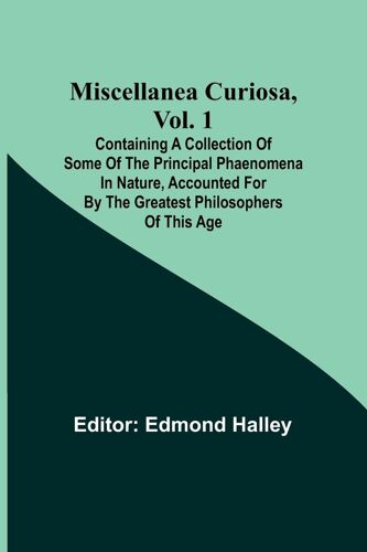 Miscellanea Curiosa, Vol. 1; Containing A Collection Of Some Of The Principal Phaenomena In Nature, Accounted For By The Greatest Philosophers Of This Age