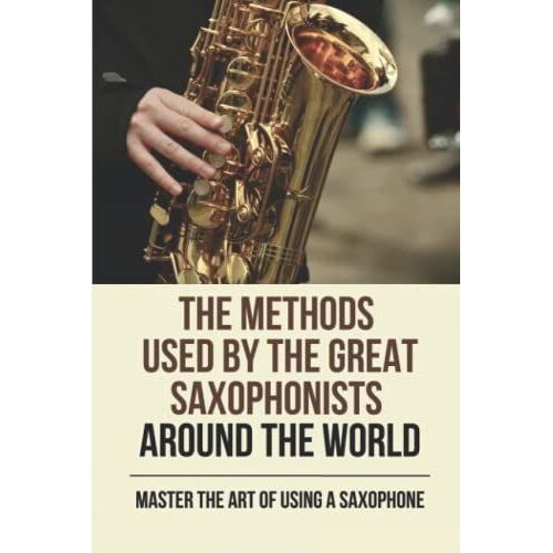 The Methods Used By The Great Saxophonists Around The World: Master The Art Of Using A Saxophone