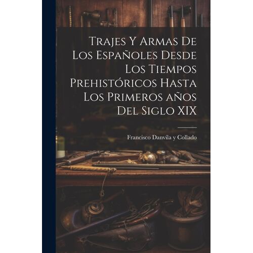 Trajes Y Armas De Los Españoles Desde Los Tiempos Prehistóricos Hasta Los Primeros Años Del Siglo Xix