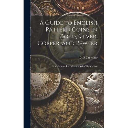 A Guide To English Pattern Coins In Gold, Silver, Copper, And Pewter: From Edward I. To Victoria, With Their Value