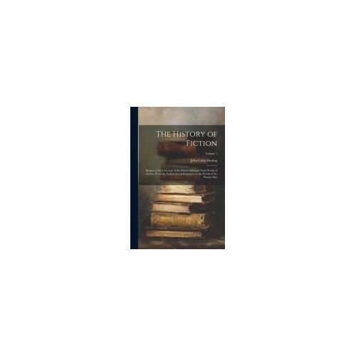 The History Of Fiction: Being A Critical Account Of The Most Celebrated Prose Works Of Fiction, From The Earliest Greek Romances To The Novels