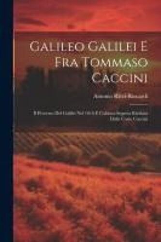 Galileo Galilei E Fra Tommaso Caccini: Il Processo Del Galilei Nel 1616 E L'abiura Segreta Rivelata Dalle Carte Caccini