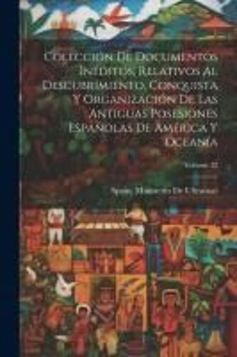 Colección De Documentos Inéditos, Relativos Al Descubrimiento, Conquista Y Organización De Las Antiguas Posesiones Españolas De América Y Oceanía; Vol