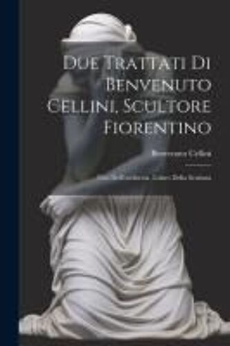 Due Trattati Di Benvenuto Cellini, Scultore Fiorentino: Uno Dell'oreficeria, L'altro Della Scultura
