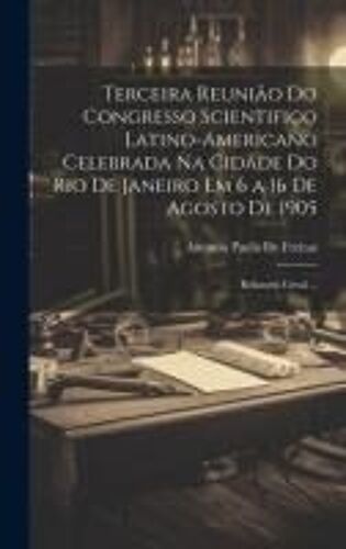 Terceira Reunião Do Congresso Scientifico Latino-Americano Celebrada Na Cidade Do Rio De Janeiro Em 6 A 16 De Agosto De 1905: Relatorio Geral ...