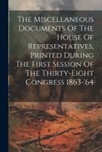 The Miscellaneous Documents Of The House Of Representatives, Printed During The First Session Of The Thirty-Eight Congress 1863-'64