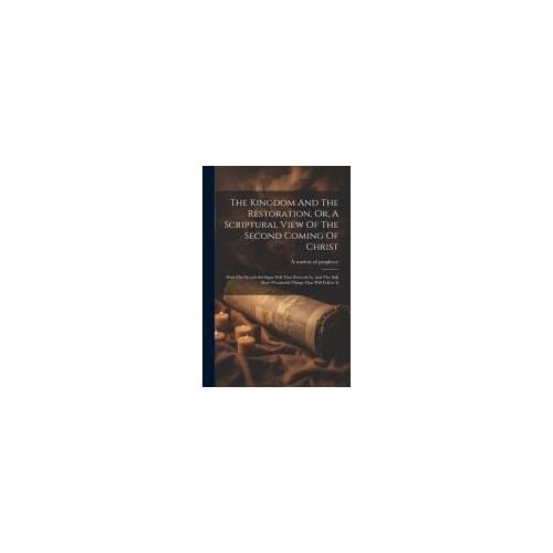 The Kingdom And The Restoration, Or, A Scriptural View Of The Second Coming Of Christ: With The Wonderful Signs Will That Prececde It, And The Still M