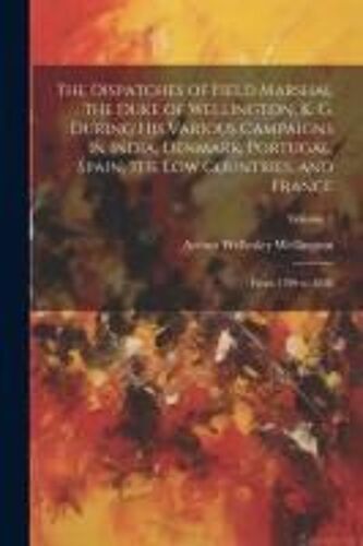 The Dispatches Of Field Marshal The Duke Of Wellington, K. G. During His Various Campaigns In India, Denmark, Portugal, Spain, The Low Countries, And