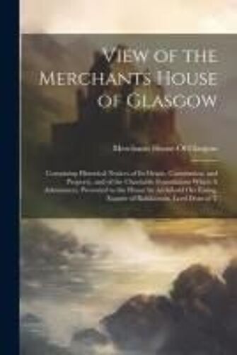 View Of The Merchants House Of Glasgow: Containing Historical Notices Of Its Origin, Constitution, And Property, And Of The Charitable Foundations Whi