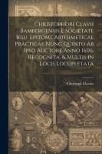 Christophori Clavii Bambergensis E Societate Iesu, Epitome Arithmeticae Practicae Nunc Quinto Ab Ipso Auctore Anno 1606. Recognita, & Multis In Locis