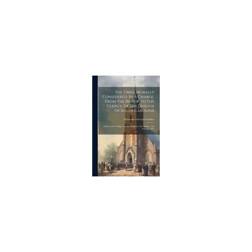 The Times, Morally Considered, In A Charge, From The Bishop, To The Clergy, Of The Diocese Of South Carolina: Delivered In St. Philip's Church, Charle
