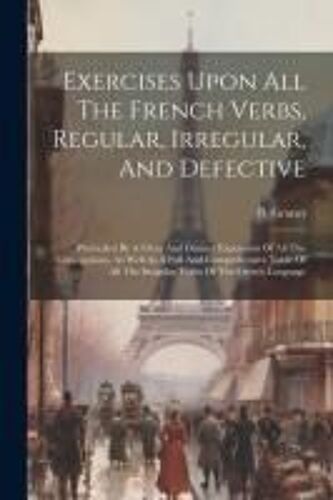 Exercises Upon All The French Verbs, Regular, Irregular, And Defective: Preceeded By A Clear And Distinct Exposition Of All The Conjugations, As Well