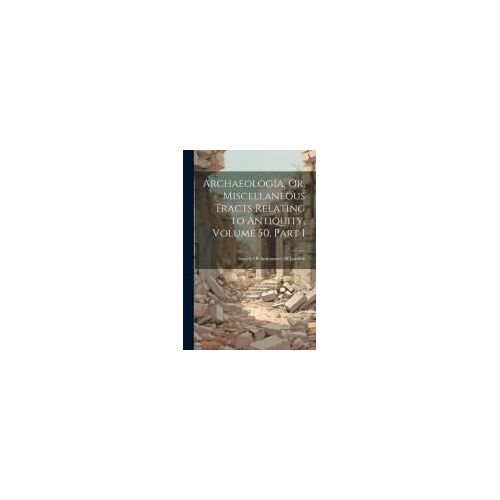 Archaeologia, Or, Miscellaneous Tracts Relating To Antiquity, Volume 50, Part 1
