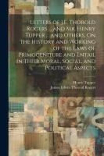 Letters Of J.E. Thorold Rogers ... And Mr. Henry Tupper ... And Others, On The History And Working Of The Laws Of Primogeniture And Entail In Their Moral, Social, And Political Aspects