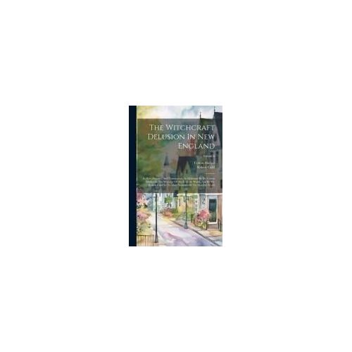 The Witchcraft Delusion In New England: Its Rise, Progress, And Termination, As Exhibited By Dr. Cotton Mather In The Wonders Of The Invisible World,