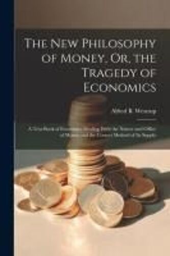 The New Philosophy Of Money, Or, The Tragedy Of Economics: A Text Book Of Economics Dealing With The Nature And Office Of Money And The Correct Method