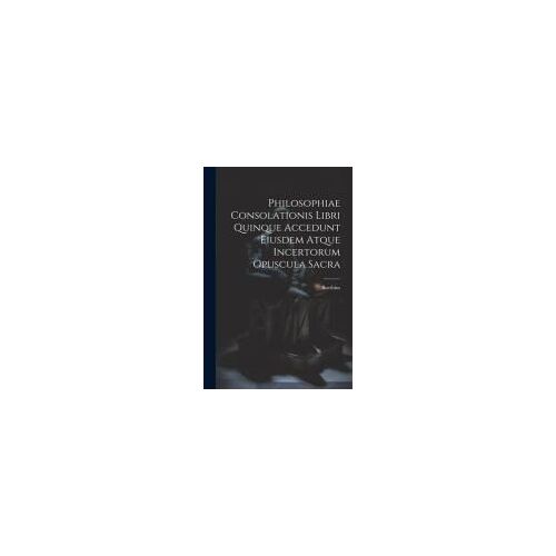 Philosophiae Consolationis Libri Quinque Accedunt Eiusdem Atque Incertorum Opuscula Sacra