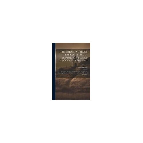 The Whole Works Of The Rev. Ebenezer Erskine, Minister Of The Gospel At Stirling: Consisting Of Sermons And Discourses, On Important And Interesting S