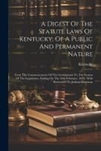 A Digest Of The Statute Laws Of Kentucky, Of A Public And Permanent Nature: From The Commencement Of The Government To The Session Of The Legislature,