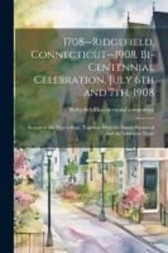 1708--Ridgefield, Connecticut--1908. Bi-Centennial Celebration, July 6th And 7th, 1908; Report Of The Proceedings, Together With The Papers Presented