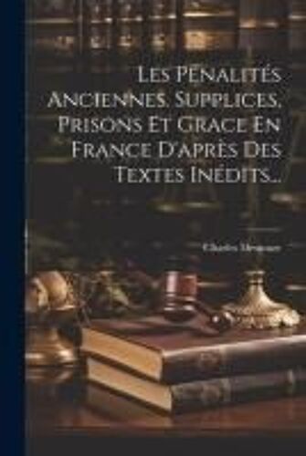 Les Pénalités Anciennes. Supplices, Prisons Et Grace En France D'après Des Textes Inédits...