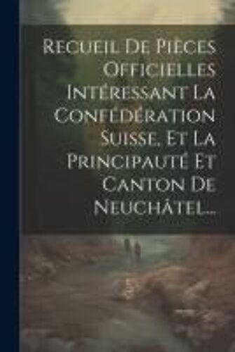 Recueil De Pièces Officielles Intéressant La Confédération Suisse, Et La Principauté Et Canton De Neuchâtel...