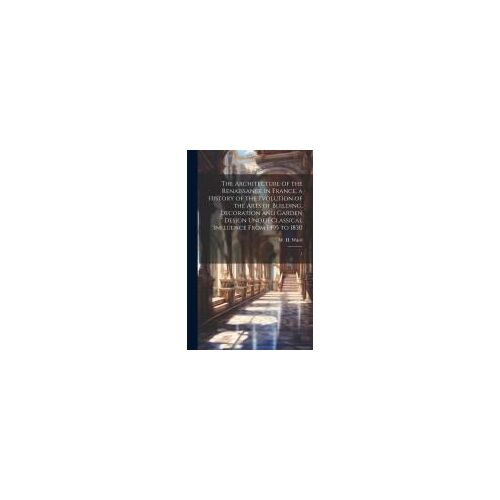 The Architecture Of The Renaissance In France, A History Of The Evolution Of The Arts Of Building, Decoration And Garden Design Under Classical Influence From 1495 To 1830