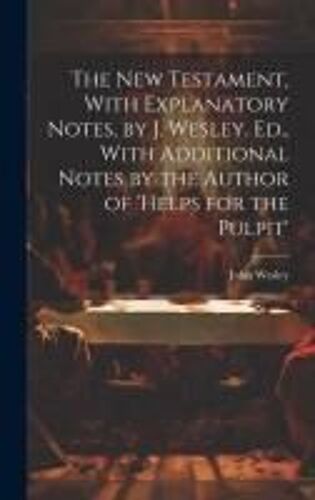 The New Testament, With Explanatory Notes, By J. Wesley. Ed., With Additional Notes By The Author Of 'helps For The Pulpit'