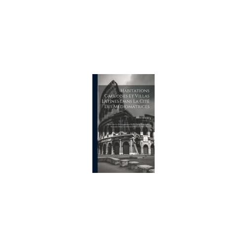 Habitations Gauloises Et Villas Latines Dans La Cité Des Médiomatrices: Étude Sur Le Développement De La Civilisation Gallo-Romaine Dans Une Province