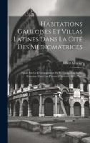 Habitations Gauloises Et Villas Latines Dans La Cité Des Médiomatrices: Étude Sur Le Développement De La Civilisation Gallo-Romaine Dans Une Province