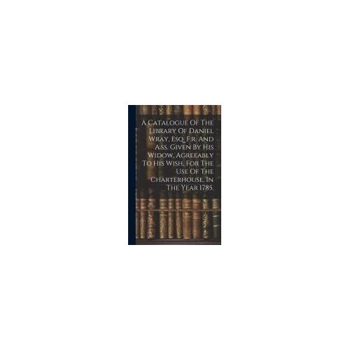 A Catalogue Of The Library Of Daniel Wray, Esq. F.R. And A.Ss. Given By His Widow, Agreeably To His Wish, For The Use Of The Charterhouse, In The Year