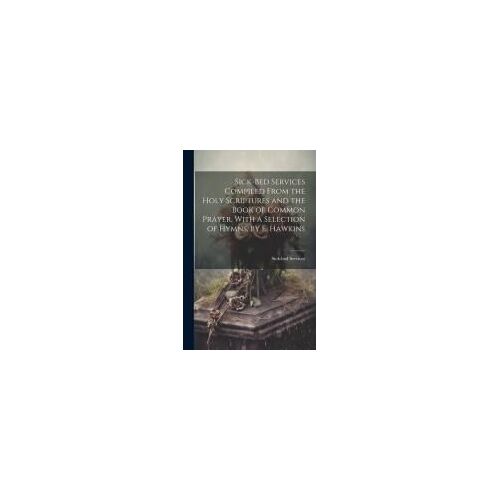 Sick-Bed Services Compiled From The Holy Scriptures And The Book Of Common Prayer, With A Selection Of Hymns, By E. Hawkins
