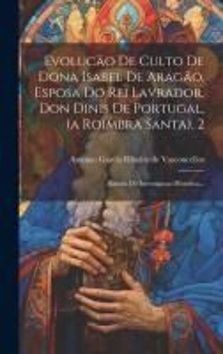 Evolucäo De Culto De Dona Isabel De Aragäo, Esposa Do Rei Lavrador, Don Dinis De Portugal, (A Roimbra Santa), 2: Estudo De Investigaçao Histórica...