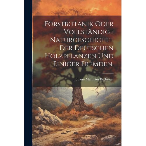 Forstbotanik Oder Vollständige Naturgeschichte Der Deutschen Holzpflanzen Und Einiger Fremden.