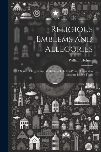 Religious Emblems And Allegories: A Series Of Engravings, With Suitable Letter-Press, Designed To Illustrate Divine Truth