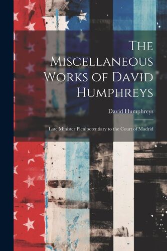 The Miscellaneous Works Of David Humphreys: Late Minister Plenipotentiary To The Court Of Madrid