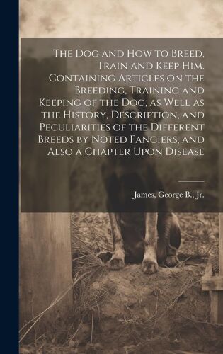 The Dog And How To Breed, Train And Keep Him. Containing Articles On The Breeding, Training And Keeping Of The Dog, As Well As The History, Descriptio