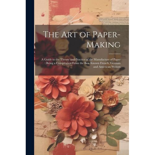 The Art Of Paper-Making: A Guide To The Theory And Practice Of The Manufacture Of Paper: Being A Compilation From The Best Known French, German