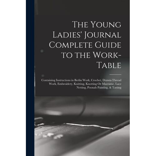 The Young Ladies' Journal Complete Guide To The Work-Table: Containing Instructions In Berlin Work, Crochet, Drawn-Thread Work, Embroidery, Knitting,