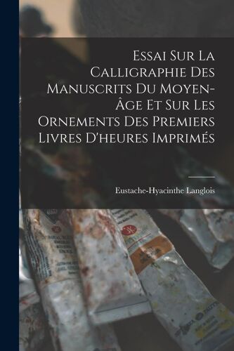 Essai Sur La Calligraphie Des Manuscrits Du Moyen-Âge Et Sur Les Ornements Des Premiers Livres D'heures Imprimés