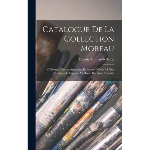 Catalogue De La Collection Moreau: (Tableaux, Dessins, Aquarelles Et Pastels) Offerte À L'état Français Et Exposée Au Musée Des Arts Décoratifs