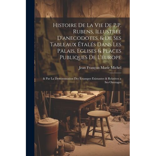 Histoire De La Vie De P.P. Rubens, Illustree D'anecodotes, & De Ses Tableaux Étalés Dans Les Palais, Eglises & Places Publiques De L'europe