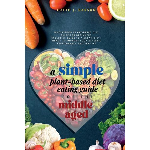 A Simple Plant-Based Diet Eating Guide For The Middle Aged Whole-Food Plant-Based Diet Guide For Beginners| Exclusive Guide To A Vegan Diet| Menus To Improve Your Athletic Performance And Sex Life