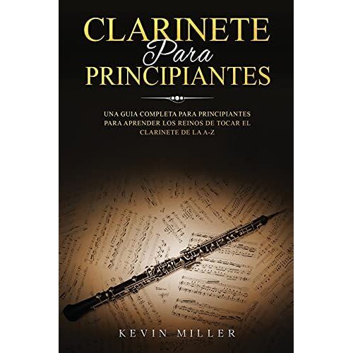 Clarinete Para Principiantes: Una Guia Completa Para Principiantes Para Aprender Los Reinos De Tocar El Clarinete De La A-Z
