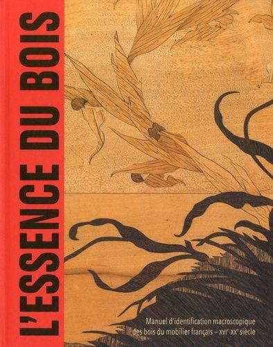 L'essence Du Bois - Manuel D'identification Macroscopique Des Bois Du Mobilier Français Xvie-Xxe Siècle