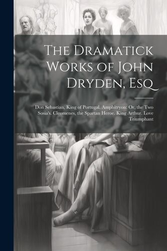 The Dramatick Works Of John Dryden, Esq: Don Sebastian, King Of Portugal. Amphitryon: Or, The Two Sosia's. Cleomenes, The Spartan Heroe. King Arthur.
