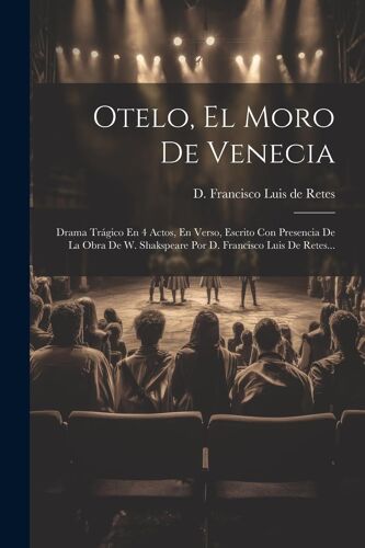 Otelo, El Moro De Venecia: Drama Trágico En 4 Actos, En Verso, Escrito Con Presencia De La Obra De W. Shakspeare Por D. Francisco Luis De Retes..