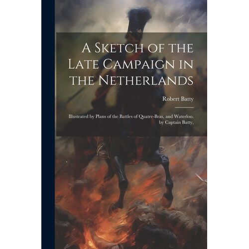 A Sketch Of The Late Campaign In The Netherlands: Illustrated By Plans Of The Battles Of Quatre-Bras, And Waterloo. By Captain Batty,