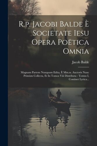 R.P. Jacobi Balde È Societate Iesu Opera Poëtica Omnia: Magnam Partem Nunquam Edita, È Mm.Ss. Auctoris Nunc Primùm Collecta, Et In Tomos Viii Distribu